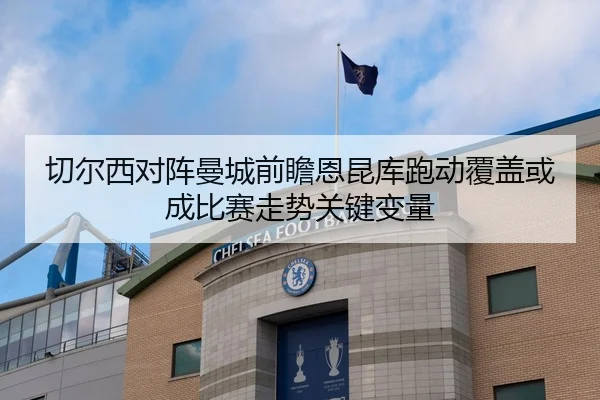 切尔西对阵曼城前瞻恩昆库跑动覆盖或成比赛走势关键变量
