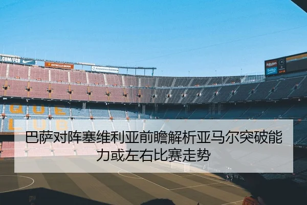 巴萨对阵塞维利亚前瞻解析亚马尔突破能力或左右比赛走势