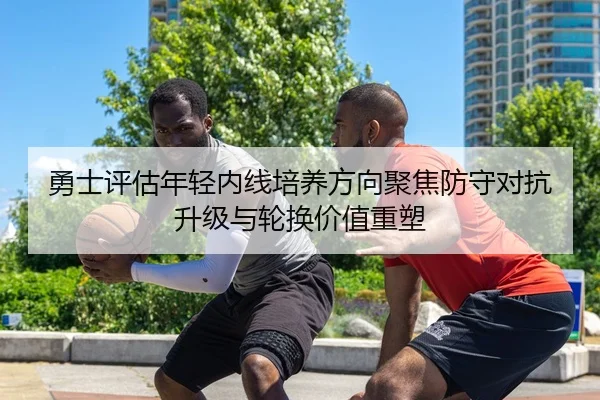 勇士评估年轻内线培养方向聚焦防守对抗升级与轮换价值重塑